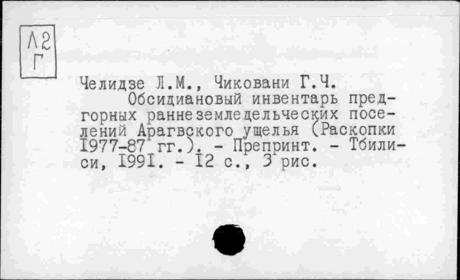 ﻿Л2
Челидзе JI.M., Чиковани Г.Ч.
Обсидиановый инвентарь предгорных раннеземледельческих поселений Арагвского ущелья (Раскопки 1977-67 гг.). - Препринт. - Тбилиси, 1991. - 12 с/, 3 рис.